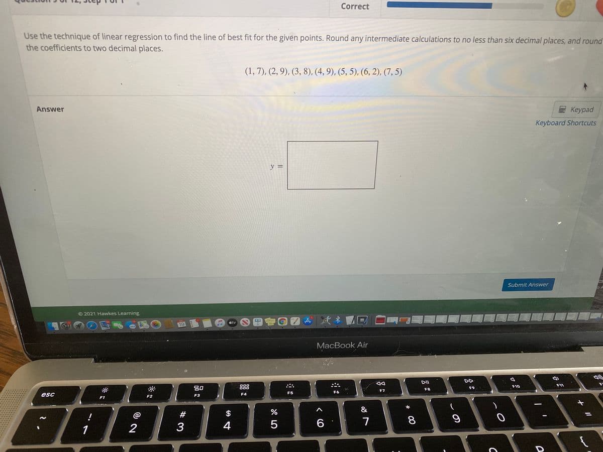 Correct
Use the technique of linear regression to find the line of best fit for the given points. Round any intermediate calculations to no less than six decimal places, and round
the coefficients to two decimal places.
(1, 7), (2, 9), (3, 8), (4, 9), (5, 5), (6, 2), (7, 5)
Answer
Keypad
Keyboard Shortcuts
y =
Submit Answer
© 2021 Hawkes Learning
étv
DE
19
MacBook Air
DII
F11
F
吕0
888
F10
F8
F9
F7
F5
F6
esc
F3
F4
F1
F2
&
#
2$
7
1
2
3
4
+ I/
00

