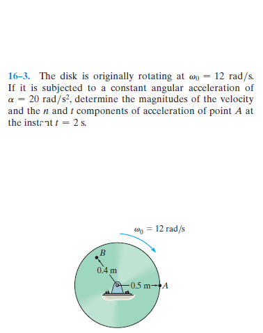 16-3. The disk is originally rotating at wo = 12 rad/s.
If it is subjected to a constant angular acceleration of
a = 20 rad/s?, determine the magnitudes of the velocity
and the n and t components of acceleration of point A at
the instrat t = 2 s.
wn = 12 rad/s
0.4 m
-0.5 m-A

