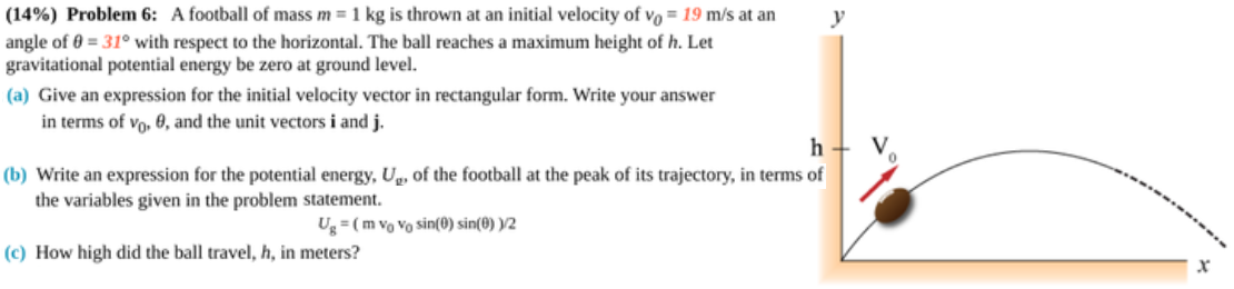 (14%) Problem 6: A football of mass m = 1 kg is thrown at an initial velocity of vo = 19 m/s at an
angle of 0 = 31° with respect to the horizontal. The ball reaches a maximum height of h. Let
gravitational potential energy be zero at ground level.
(a) Give an expression for the initial velocity vector in rectangular form. Write your answer
in terms of vo, 0, and the unit vectors i and j.
(b) Write an expression for the potential energy, Ug, of the football at the peak of its trajectory, in terms of
the variables given in the problem statement.
Ug = (m vo Vo sin(0) sin(0) )/2
(c) How high did the ball travel, h, in meters?

