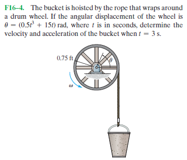 F16-4. The bucket is hoisted by the rope that wraps around
a drum wheel. If the angular displacement of the wheel is
e = (0.5 + 15t) rad, where t is in seconds, determine the
velocity and acceleration of the bucket when t = 3 s.
0.75 ft
