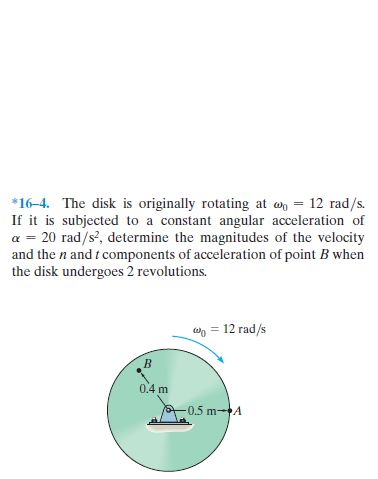 *16-4. The disk is originally rotating at wn = 12 rad/s.
If it is subjected to a constant angular acceleration of
a = 20 rad/s', determine the magnitudes of the velocity
and the n and t components of acceleration of point B when
the disk undergoes 2 revolutions.
wo = 12 rad/s
0.4 m
-0.5 m-A
