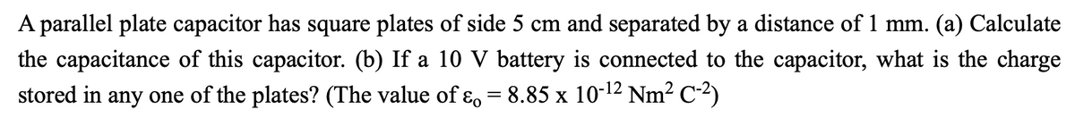 A parallel plate capacitor has square plates of side 5 cm and separated by a distance of 1 mm.
(a) Calculate
the capacitance of this capacitor. (b) If a 10 V battery is connected to the capacitor, what is the charge
stored in any one of the plates? (The value of ɛ, = 8.85 x 10-12 Nm? C-2)
