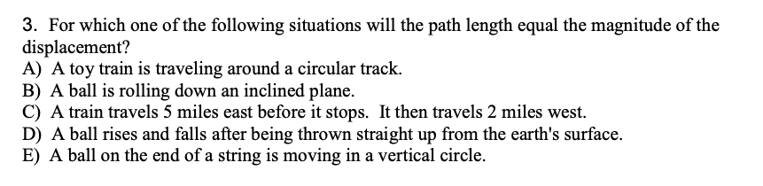 3. For which one of the following situations will the path length equal the magnitude of the
displacement?
A) A toy train is traveling around a circular track.
B) A ball is rolling down an inclined plane.
C) A train travels 5 miles east before it stops. It then travels 2 miles west.
D) A ball rises and falls after being thrown straight up from the earth's surface.
E) A ball on the end of a string is moving in a vertical circle.
