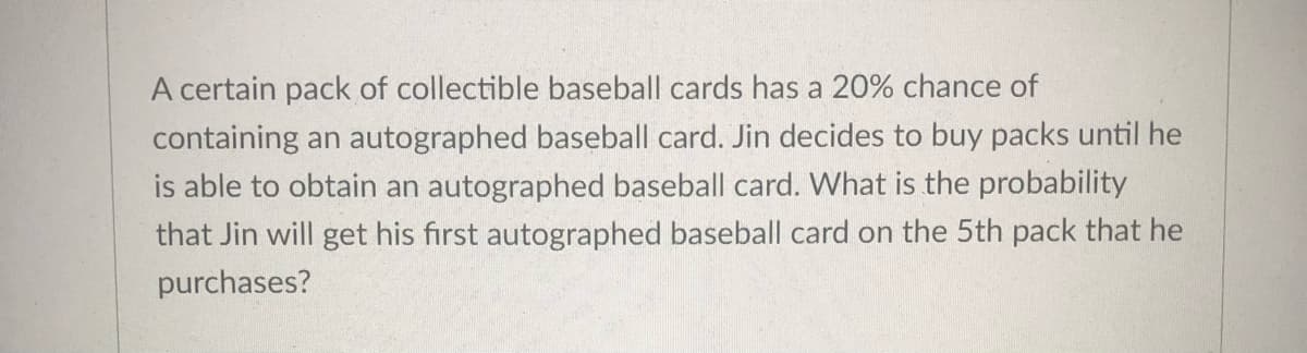A certain pack of collectible baseball cards has a 20% chance of
containing an autographed baseball card. Jin decides to buy packs until he
is able to obtain an autographed baseball card. What is the probability
that Jin will get his first autographed baseball card on the 5th pack that he
purchases?
