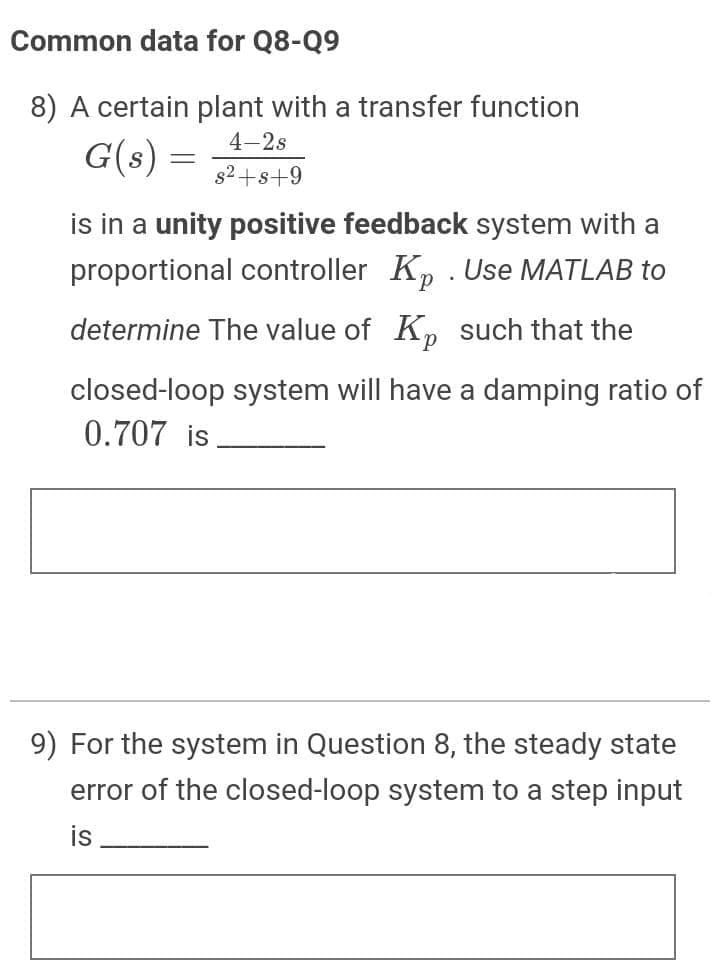 Common data for Q8-Q9
8) A certain plant with a transfer function
4-2s
G(s) =
s2+s+9
is in a unity positive feedback system with a
proportional controller Kp . Use MATLAB to
determine The value of K such that the
closed-loop system will have a damping ratio of
0.707 is
9) For the system in Question 8, the steady state
error of the closed-loop system to a step input
is
