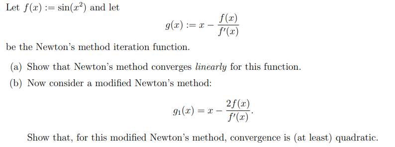 Let f(x) := sin(x²) and let
f(x)
f'(x)
g(x) := x
%3D
be the Newton's method iteration function.
(a) Show that Newton's method converges linearly for this function.
(b) Now consider a modified Newton's method:
91(x) :
2f (x)
f'(x)'
= T -
Show that, for this modified Newton's method, convergence is (at least) quadratic.
