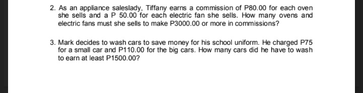 2. As an appliance saleslady, Tiffany earns a commission of P80.00 for each oven
she sells and a P 50.00 for each electric fan she sells. How many ovens and
electric fans must she sells to make P3000.00 or more in commissions?
3. Mark decides to wash cars to save money for his school uniform. He charged P75
for a small car and P110.00 for the big cars. How many cars did he have to wash
to earn at least P1500.00?
