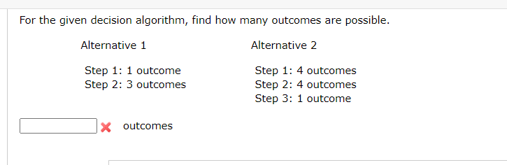 For the given decision algorithm, find how many outcomes are possible.
Alternative 1
Alternative 2
Step 1: 1 outcome
Step 2: 3 outcomes
Step 1: 4 outcomes
Step 2: 4 outcomes
Step 3: 1 outcome
X outcomes
