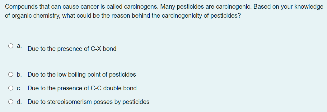 Compounds that can cause cancer is called carcinogens. Many pesticides are carcinogenic. Based on your knowledge
of organic chemistry, what could be the reason behind the carcinogenicity of pesticides?
O a.
Due to the presence of C-X bond
O b. Due to the low boiling point of pesticides
Due to the presence of C-C double bond
O d. Due to stereoisomerism posses by pesticides
