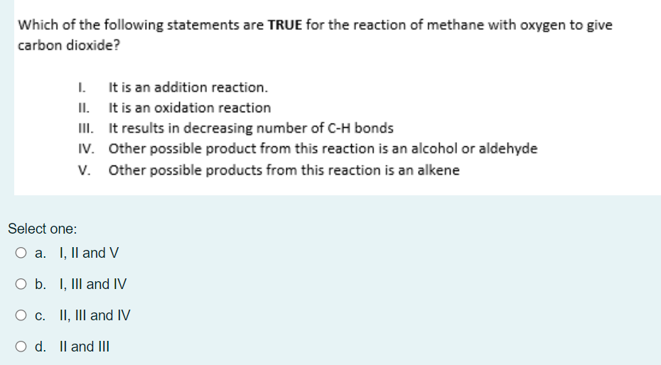 Which of the following statements are TRUE for the reaction of methane with oxygen to give
carbon dioxide?
It is an addition reaction.
It is an oxidation reaction
I.
II.
III. It results in decreasing number of C-H bonds
IV. Other possible product from this reaction is an alcohol or aldehyde
Other possible products from this reaction is an alkene
V.
Select one:
a. I, Il and V
O b. I, III and IV
O c. II, II and IV
O d. Il and III
