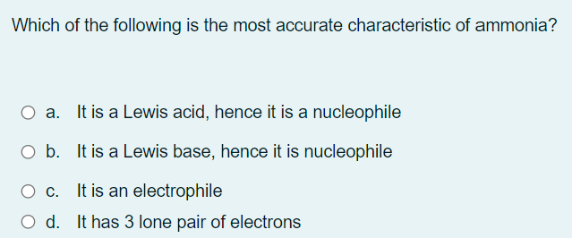 Which of the following is the most accurate characteristic of ammonia?
O a. It is a Lewis acid, hence it is a nucleophile
O b. It is a Lewis base, hence it is nucleophile
It is an electrophile
O d. It has 3 lone pair of electrons
