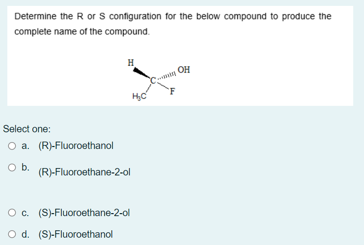 Determine the R or S configuration for the below compound to produce the
complete name of the compound.
H
OH
'F
Select one:
O a. (R)-Fluoroethanol
O b.
(R)-Fluoroethane-2-ol
О с. (S)-Fluoroethane-2-ol
O d. (S)-Fluoroethanol
