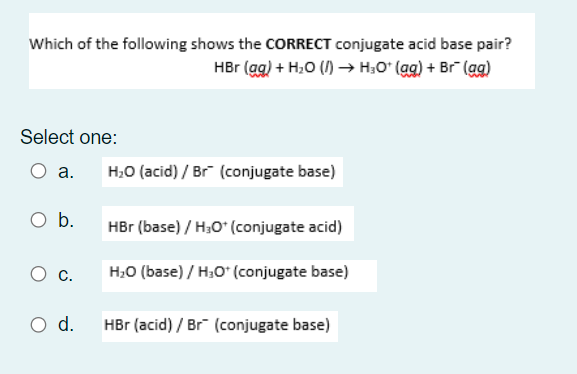 Which of the following shows the CORRECT conjugate acid base pair?
HBr (ag) + H,0 () –→ H;O° (gg) + Br (ag)
Select one:
O a.
H;0 (acid) / Br (conjugate base)
O b.
HBr (base) / H;O" (conjugate acid)
H;0 (base) / H;O" (conjugate base)
Ос.
O d.
HBr (acid) / Br (conjugate base)

