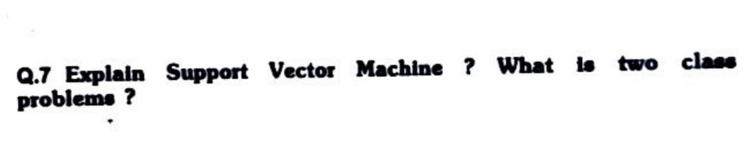 Q.7 Explain Support Vector Machine ? What is two class
problems?