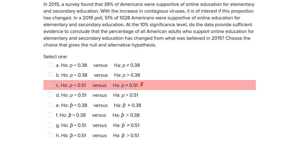 In 2015, a survey found that 38% of Americans were supportive of online education for elementary
and secondary education. With the increase in contagious viruses, it is of interest if this proportion
has changed. In a 2019 poll, 51% of 1028 Americans were supportive of online education for
elementary and secondary education. At the 10% significance level, do the data provide sufficient
evidence to conclude that the percentage of all American adults who support online education for
elementary and secondary education has changed from what was believed in 2015? Choose the
choice that gives the null and alternative hypothesis.
Select one:
а. Но: р 3D 0.38 versus Ha: p# 0.38
b. Ho: p = 0.38 versus Ha: p> 0.38
c. Ho: p = 0.51 versus Ha: p# 0.51 X
d. Ho: p = 0.51 versus Ha: p> 0.51
e. Ho: p = 0.38 versus
Ha: p * 0.38
f. Ho: p = 0.38
На: р > 0.38
versus
g. Ho: p = 0.51
На: р 2 0.51
versus
h. Ho: p = 0.51
Ha: p > 0.51
versus
