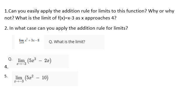 1.Can you easily apply the addition rule for limits to this function? Why or why
not? What is the limit of f(x)=x-3 as x approaches 4?
2. In what case can you apply the addition rule for limits?
lim x + 3x -8
Q. What is the limit?
Q. lim, (5z
2a)
I-3
4.
lim_(52² – 10)
5.
I-3
