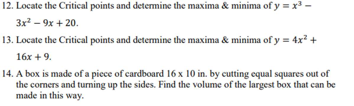 12. Locate the Critical points and determine the maxima & minima of y = x3 –
3x? – 9x + 20.
13. Locate the Critical points and determine the maxima & minima of y = 4x² +
16x + 9.
14. A box is made of a piece of cardboard 16 x 10 in. by cutting equal squares out of
the corners and turning up the sides. Find the volume of the largest box that can be
made in this way.
