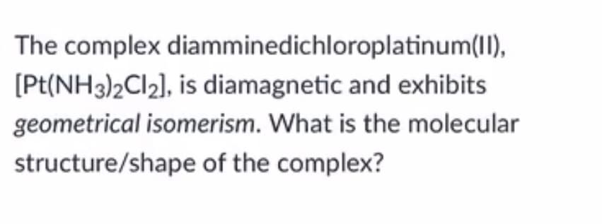 The complex diamminedichloroplatinum(II),
[Pt(NH3)2CI2], is diamagnetic and exhibits
geometrical isomerism. What is the molecular
structure/shape of the complex?
