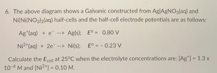 6. The above diagram shows a Galvanic constructed from Ag|AGNO3(aq) and
Ni|Ni(NO3)2(aq) half-cells and the half-cell electrode potentials are as follows:
Ag*(aq) + e--> Ag(s); E° = 0.80 V
%3!
Ni2*(aq) + 2e --> Ni(s);
E° = - 0.23 V
Calculate the Ecell at 25°C when the electrolyte concentrations are: [Ag*] = 1.3 x
%3D
10-4 M and [Ni2+] = 0.10 M.
%3D
