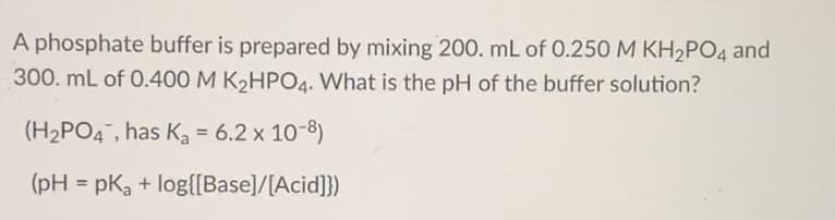 A phosphate buffer is prepared by mixing 200. mL of 0.250 M KH2PO4 and
300. mL of 0.400 M K2HPO4. What is the pH of the buffer solution?
(H2PO4, has Ka = 6.2 x 10-8)
(pH = pKa + log{[Base]/[Acid]})
%3D
