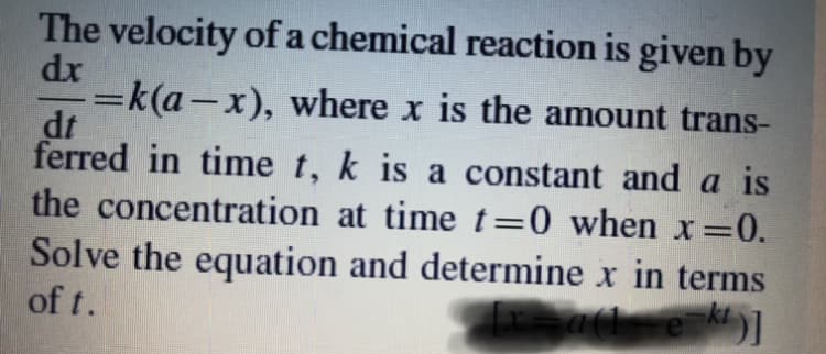 The velocity of a chemical reaction is given by
dr
=k(a-x), where x is the amount trans-
dt
ferred in time t, k is a constant and a is
the concentration at time t=0 when x =0.
Solve the equation and determine x in terms
kt
of t.
