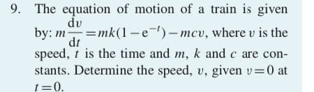 9. The equation of motion of a train is given
du
by: m=mk(1-e-)- mcv, where v is the
dt
speed, t is the time and m, k and c are con-
stants. Determine the speed, v, given v=0 at
t=0.
