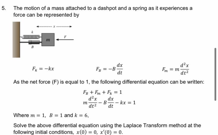 5. The motion of a mass attached to a dashpot and a spring as it experiences a
force can be represented by
m
dx
= -B
dt
d²x
Em = m-
dt2
Fg = -kx
FB
As the net force (F) is equal to 1, the following differential equation can be written:
FB + Fm + Fx = 1
d²x
dx
m
dt2
B -
- kx = 1
dt
Where m = 1, B = 1 and k = 6,
Solve the above differential equation using the Laplace Transform method at the
following initial conditions, x(0) = 0, x'(0) = 0.
