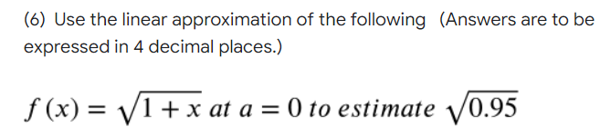 (6) Use the linear approximation of the following (Answers are to be
expressed in 4 decimal places.)
f (x) = V1+ x at a = 0 to estimate V0.95
%3|
