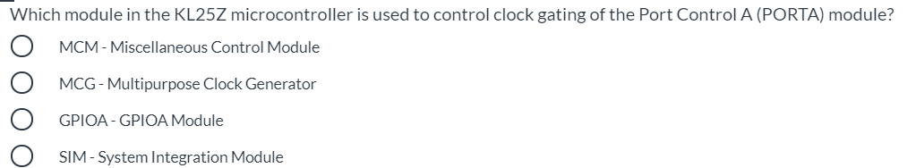 Which module in the KL25Z microcontroller is used to control clock gating of the Port Control A (PORTA) module?
MCM - Miscellaneous Control Module
MCG - Multipurpose Clock Generator
GPIOA - GPIOA Module
SIM - System Integration Module
