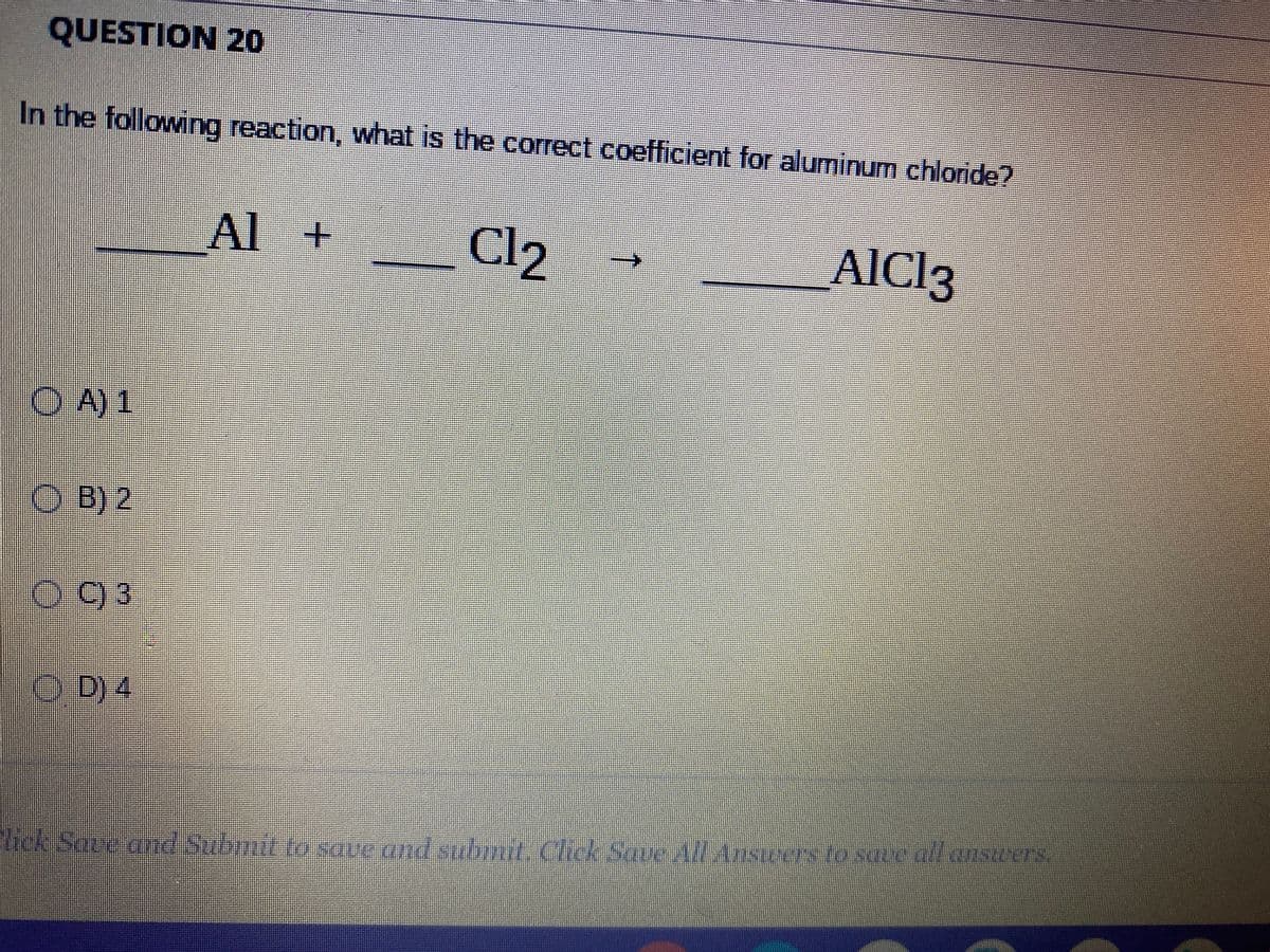 QUESTION 20
In the following reaction, what is the correct coefficient for aluminum chloride?
Al +
Cl2
AICI3
OA) 1
B) 2
C) 3
D) 4
|
lick Save and Submit to save and submit. Click Save All Ansterers to sque un conservers.
save all