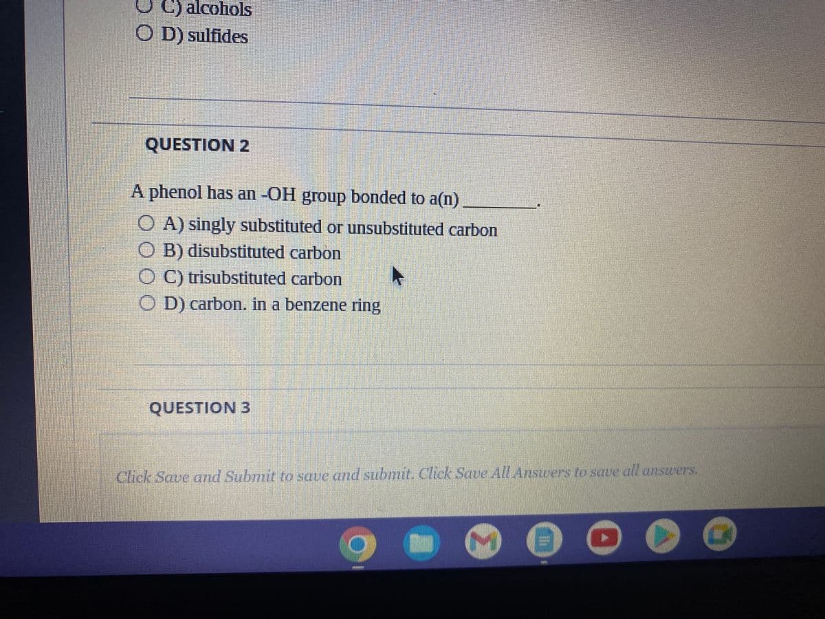 C) alcohols
OD) sulfides
QUESTION 2
A phenol has an -OH group bonded to a(n)
OA) singly substituted or unsubstituted carbon
OB) disubstituted carbon
OC) trisubstituted carbon
OD) carbon. in a benzene ring
QUESTION 3
►
Click Save and Submit to save and submit. Click Save All Answers to save all answers.
▸
G