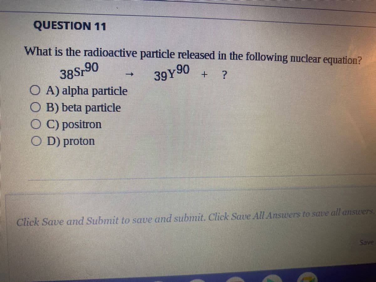QUESTION 11
What is the radioactive particle released in the following nuclear equation?
38Sr90
39Y90
+
OA) alpha particle
O B) beta particle
OC) positron
OD) proton
THIRIK
KURUGUALADİN
Click Save and Submit to save and submit. Click Save All Answers to save all answers.
Save
JANTENAGALAND