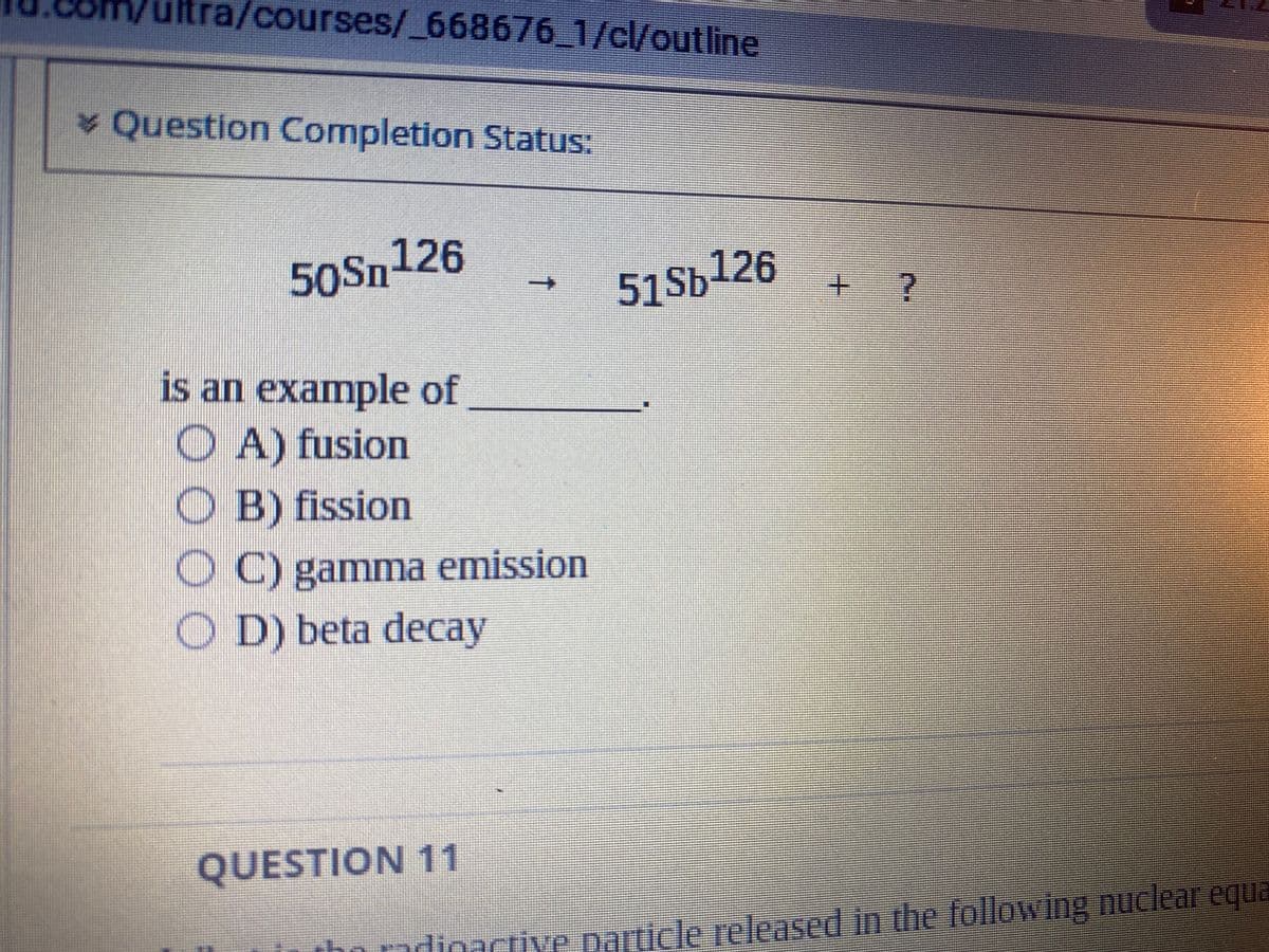 tra/courses/_668676_1/cl/outline
51Sb¹26
* Question Completion Status:
50Sn126
is an example of
OA) fusion
O B) fission
OC) gamma emission
OD) beta decay
QUESTION 11
+ ?
the radioactive particle released in the following nuclear equa
1