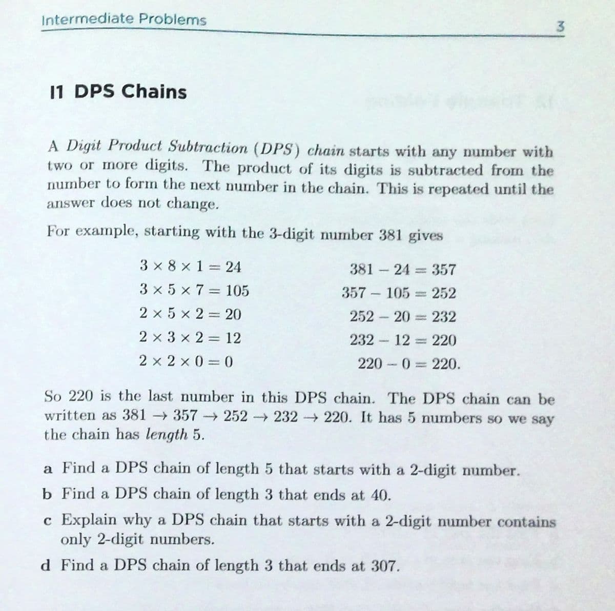 Intermediate Problems
3.
11 DPS Chains
A Digit Product Subtraction (DPS) chain starts with any number with
two or more digits. The product of its digits is subtracted from the
number to form the next number in the chain. This is repeated until the
answer does not change.
For example, starting with the 3-digit number 381 gives
3 x 8 x 1=24
381 24 357
3 x 5 x 7= 105
357 – 105 = 252
2 x 5 x 2 = 20
252 20 232
2 x 3 x 2 = 12
232 12 220
%3D
2 x 2 x 0 = 0
220 0 220.
So 220 is the last number in this DPS chain. The DPS chain can be
written as 381 357→252 232 220. It has 5 numbers so we say
the chain has length 5.
a Find a DPS chain of length 5 that starts with a 2-digit number.
b Find a DPS chain of length 3 that ends at 40.
c Explain why a DPS chain that starts with a 2-digit number contains
only 2-digit numbers.
d Find a DPS chain of length 3 that ends at 307.

