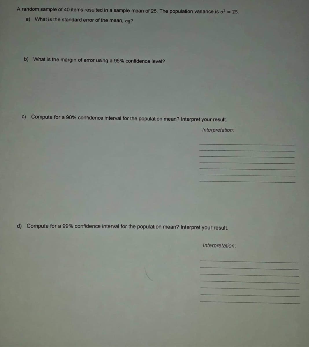 A random sample of 40 items resulted in a sample mean of 25. The population variance is o² = 25.
a) What is the standard error of the mean, ax?
b) What is the margin of error using a 95% confidence level?
c) Compute for a 90% confidence interval for the population mean? Interpret your result.
Interpretation:
d) Compute for a 99% confidence interval for the population mean? Interpret your result.
Interpretation:
