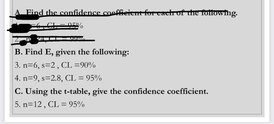Find the confidence coefficient for each of the following.
50/
923
B. Find E, given the following:
3. n=6, s=2, CL =90%
4. n=9, s=2.8, CL = 95%
C. Using the t-table, give the confidence coefficient.
5. n=12, CL = 95%