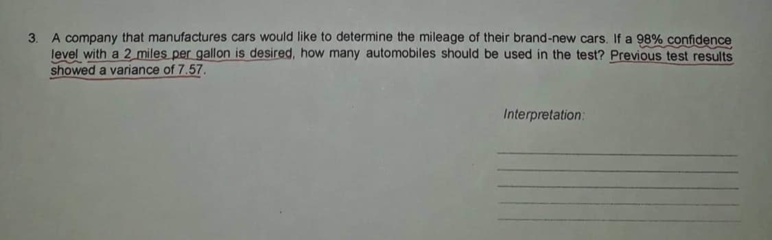3. A company that manufactures cars would like to determine the mileage of their brand-new cars. If a 98% confidence
level with a 2 miles per gallon is desired, how many automobiles should be used in the test? Previous test results
showed a variance of 7.57.
Interpretation:
