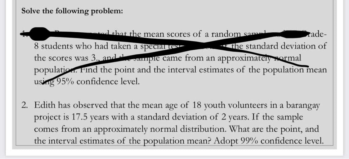 Solve the following problem:
that the mean scores of a random Sapat
rade-
the standard deviation of
8 students who had taken a special tes
the scores was 3., and sample came from an approximately sormal
population. Find the point and the interval estimates of the population mean
using 95% confidence level.
2. Edith has observed that the mean age of 18 youth volunteers in a barangay
project is 17.5 years with a standard deviation of 2 years. If the sample
comes from an approximately normal distribution. What are the point, and
the interval estimates of the population mean? Adopt 99% confidence level.