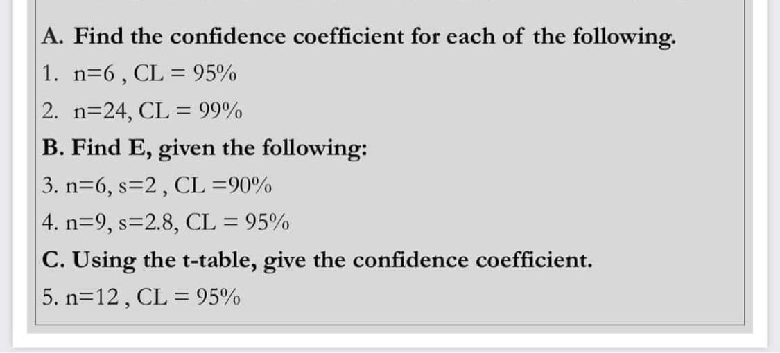 A. Find the confidence coefficient for each of the following.
1. n=6, CL = 95%
2. n=24, CL = 99%
B. Find E, given the following:
3. n=6, s=2, CL =90%
4. n=9, s=2.8, CL = 95%
C. Using the t-table, give the confidence coefficient.
5. n=12, CL = 95%