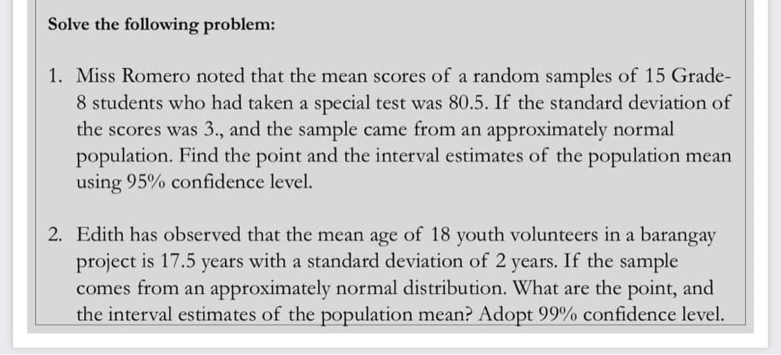 Solve the following problem:
1. Miss Romero noted that the mean scores of a random samples of 15 Grade-
8 students who had taken a special test was 80.5. If the standard deviation of
the scores was 3., and the sample came from an approximately normal
population. Find the point and the interval estimates of the population mean
using 95% confidence level.
2. Edith has observed that the mean age of 18 youth volunteers in a barangay
project is 17.5 years with a standard deviation of 2 years. If the sample
comes from an approximately normal distribution. What are the point, and
the interval estimates of the population mean? Adopt 99% confidence level.