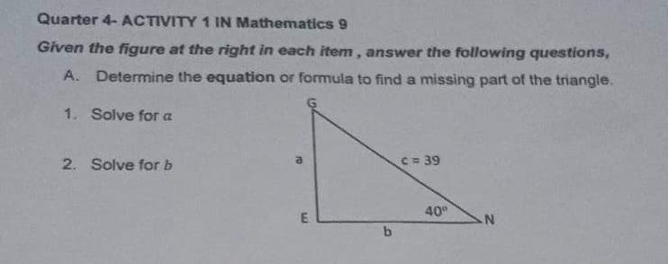 Quarter 4- ACTIVITY 1 IN Mathematics 9
Given the figure at the right in each item, answer the following questions,
A. Determine the equation or formula to find a missing part of the triangle.
1. Solve for a
a
c = 39
2. Solve for b
N
m
b
40⁰