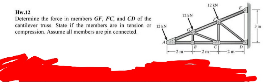 12 kN
Hw.12
12 kN
Determine the force in members GF, FC, and CD of the
cantilever truss. State if the members are in tension or 12 N
compression. Assume all members are pin connected.
3 m
D
2 m
2 m-

