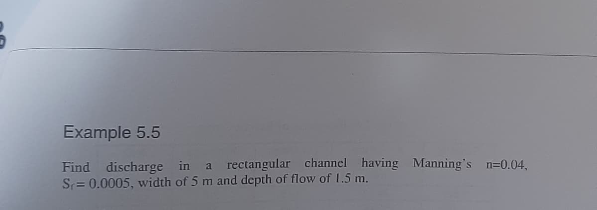 Example 5.5
Find discharge in a rectangular channel having Manning's n=0.04,
Sr= 0.0005, width of 5 m and depth of flow of 1.5 m.
