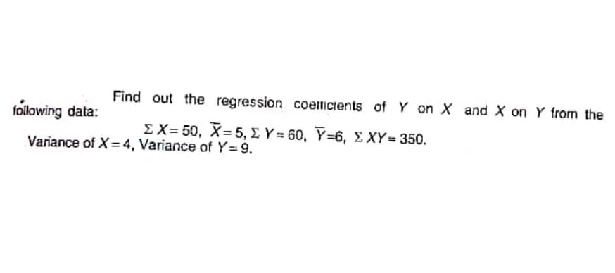 Find out the regression coemicients of Y on X and X on Y from the
following data:
ΣΧ= 50, X= 5 Σ Y-60, Y-6, ΣXY= 350.
%3D
Variance of X=4, Variance of Y=9.
