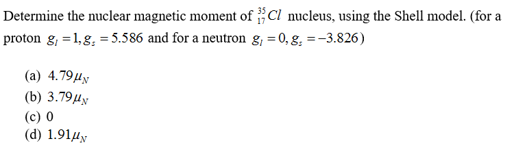 Determine the nuclear magnetic moment of Cl nucleus, using the Shell model. (for a
proton g, =1, g, = 5.586 and for a neutron g, = 0, g, =-3.826)
(а) 4.79ду
(b) 3.79ду
(с) 0
(d) 1.91µy
