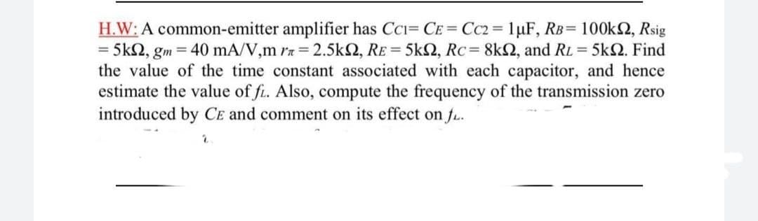 H.W: A common-emitter amplifier has CCi= CE= CC2= 1µF, RB= 100k2, Rsig
= 5k2, gm = 40 mA/V,m rn = 2.5k2, RE = 5k2, Rc= 8k2, and RL = 5kN. Find
the value of the time constant associated with each capacitor, and hence
estimate the value of f. Also, compute the frequency of the transmission zero
introduced by CE and comment on its effect on fu.
