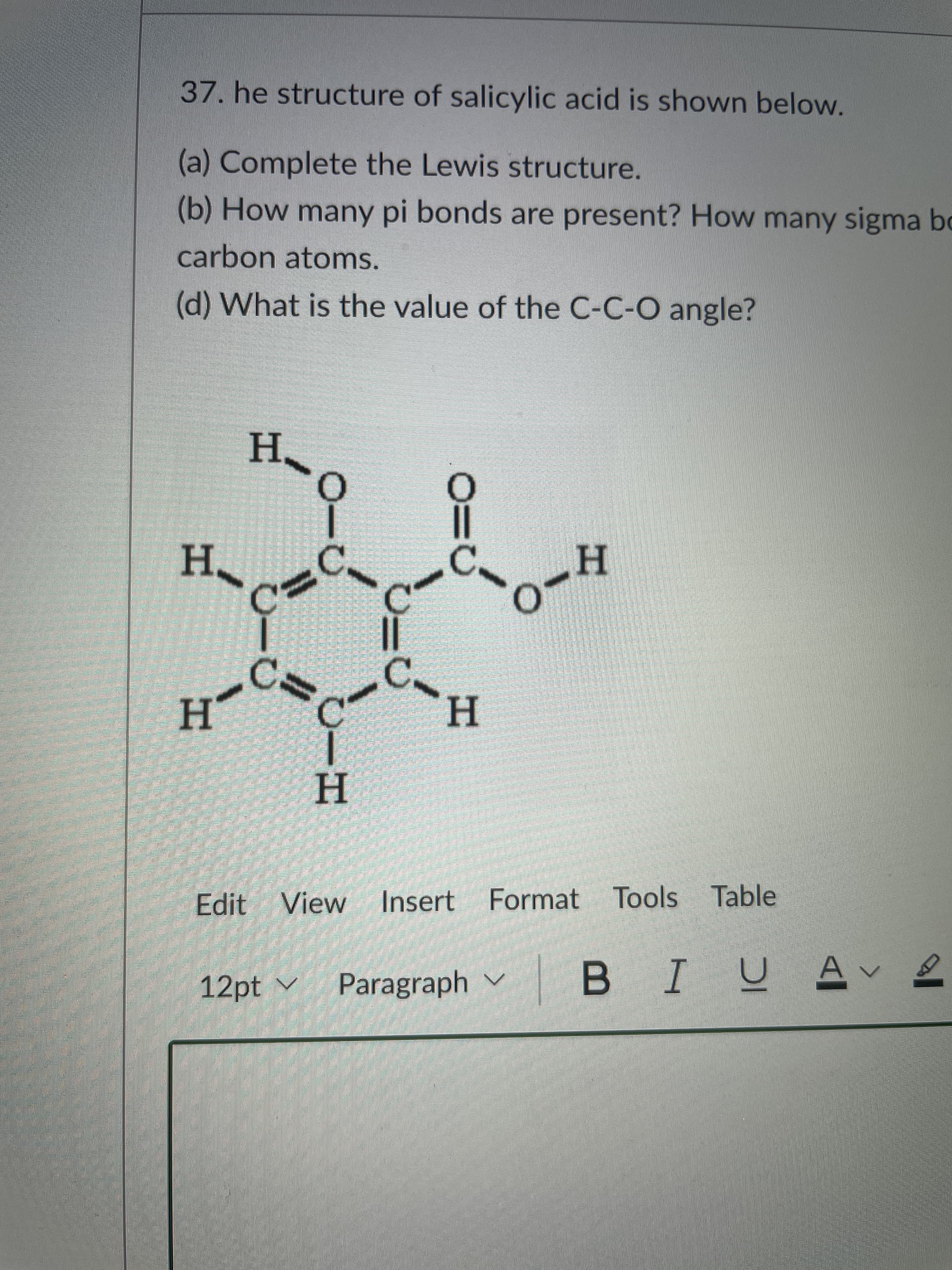 37. he structure of salicylic acid is shown below.
(a) Complete the Lewis structure.
(b) How many pi bonds are present? How many sigma bo
carbon atoms.
(d) What is the value of the C-C-O angle?
H.
H.
H.
H.
H
Edit View
Insert Format Tools Table
12pt v
Paragraph v
BIUAve
