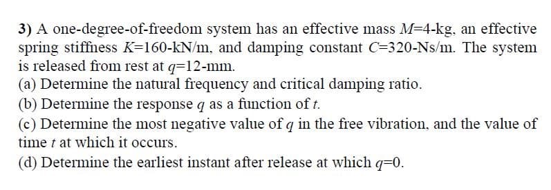 3) A one-degree-of-freedom system has an effective mass M=4-kg, an effective
spring stiffness K=160-kN/m, and damping constant C=320-Ns/m. The system
is released from rest at q=12-mm.
(a) Determine the natural frequency and critical damping ratio.
(b) Determine the response q as a function of t.
(c) Determine the most negative value of q in the free vibration, and the value of
time t at which it occurs.
(d) Determine the earliest instant after release at which q=0.
