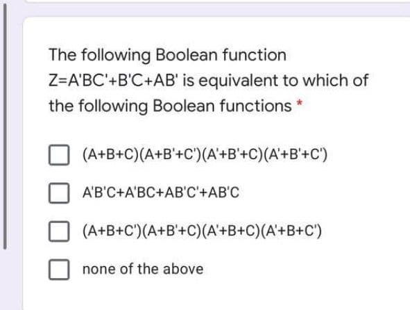 The following Boolean function
Z=A'BC'+B'C+AB' is equivalent to which of
the following Boolean functions *
(A+B+C)(A+B'+C')(A'+B'+C)(A'+B'+C')
A'B'C+A'BC+AB'C'+AB'C
(A+B+C')(A+B'+C)(A'+B+C)(A'+B+C')
none of the above
