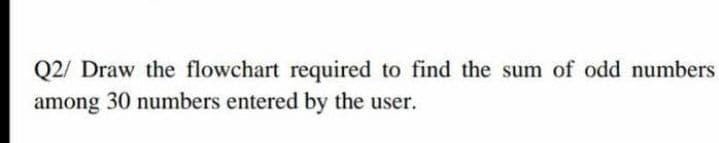 Q2/ Draw the flowchart required to find the sum of odd numbers
among 30 numbers entered by the user.
